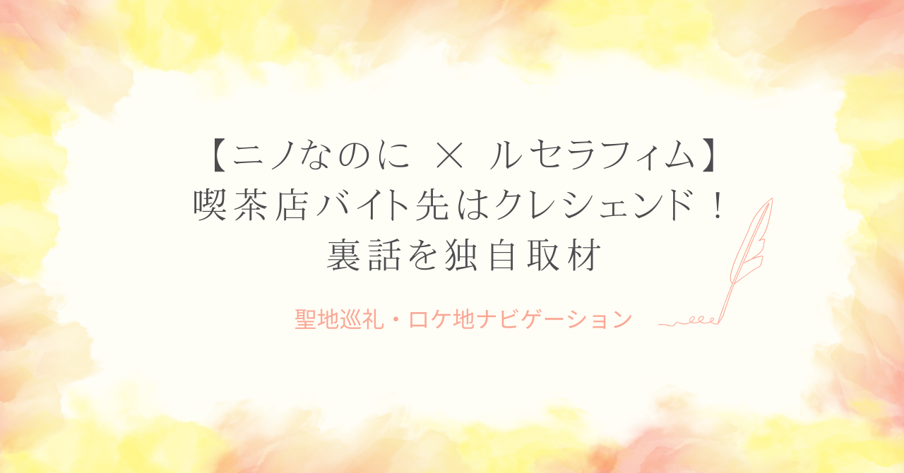 【ニノなのに】ルセラフィム喫茶店バイト先はクレシェンド！裏話を独自取材